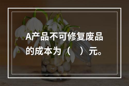 A产品不可修复废品的成本为（　）元。