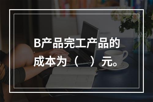 B产品完工产品的成本为（　）元。