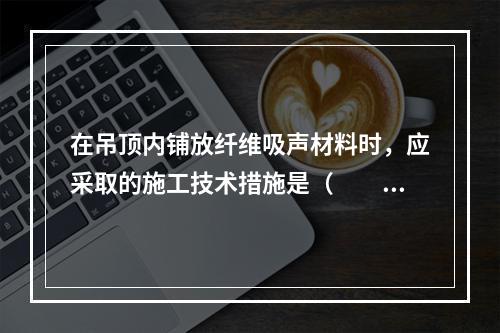 在吊顶内铺放纤维吸声材料时，应采取的施工技术措施是（　　）