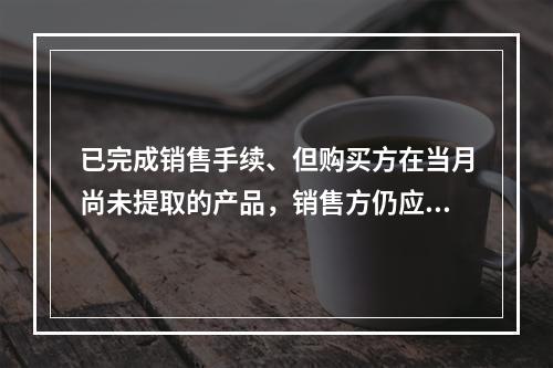 已完成销售手续、但购买方在当月尚未提取的产品，销售方仍应作为