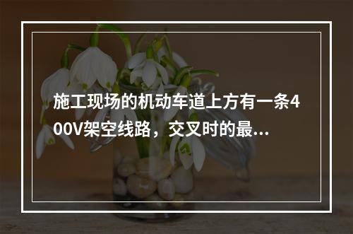 施工现场的机动车道上方有一条400V架空线路，交叉时的最小垂