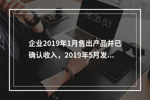 企业2019年1月售出产品并已确认收入，2019年5月发生销