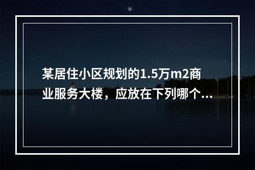 某居住小区规划的1.5万m2商业服务大楼，应放在下列哪个位