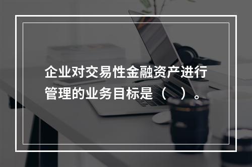 企业对交易性金融资产进行管理的业务目标是（　）。