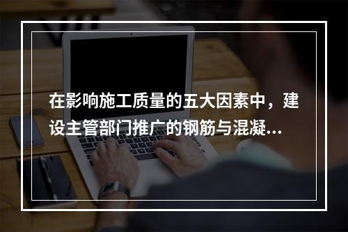 在影响施工质量的五大因素中，建设主管部门推广的钢筋与混凝土技