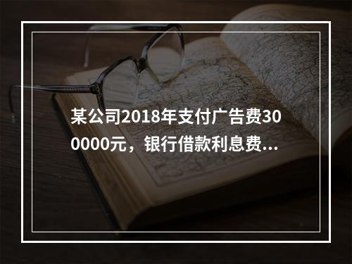 某公司2018年支付广告费300000元，银行借款利息费用2