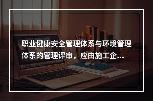 职业健康安全管理体系与环境管理体系的管理评审，应由施工企业的