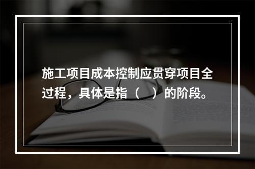 施工项目成本控制应贯穿项目全过程，具体是指（　）的阶段。