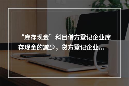 “库存现金”科目借方登记企业库存现金的减少，贷方登记企业库存