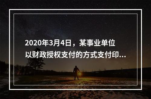 2020年3月4日，某事业单位以财政授权支付的方式支付印刷费