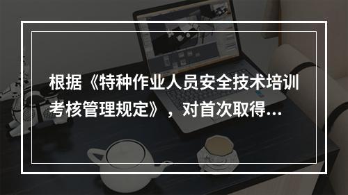 根据《特种作业人员安全技术培训考核管理规定》，对首次取得特种