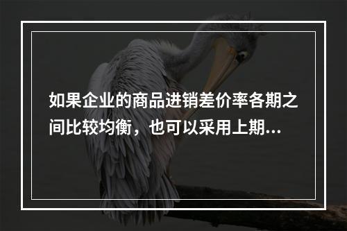 如果企业的商品进销差价率各期之间比较均衡，也可以采用上期商品