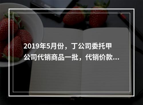 2019年5月份，丁公司委托甲公司代销商品一批，代销价款为3