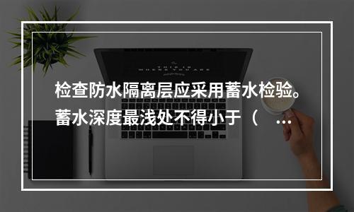 检查防水隔离层应采用蓄水检验。蓄水深度最浅处不得小于（　　