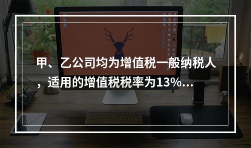 甲、乙公司均为增值税一般纳税人，适用的增值税税率为13%，甲