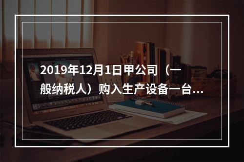 2019年12月1日甲公司（一般纳税人）购入生产设备一台，支