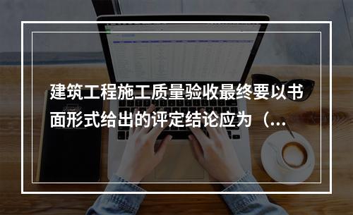 建筑工程施工质量验收最终要以书面形式给出的评定结论应为（　）