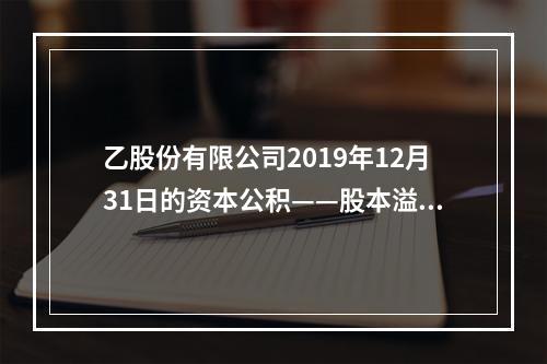 乙股份有限公司2019年12月31日的资本公积——股本溢价为