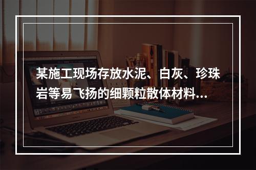 某施工现场存放水泥、白灰、珍珠岩等易飞扬的细颗粒散体材料，应