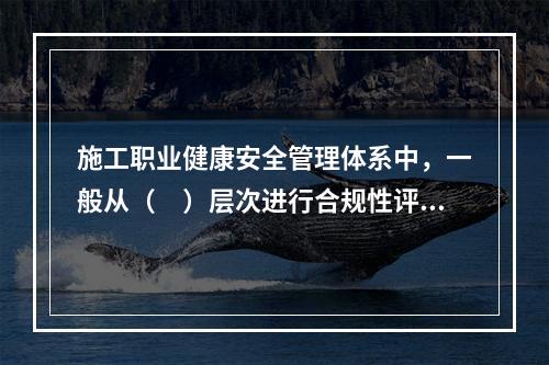 施工职业健康安全管理体系中，一般从（　）层次进行合规性评价。