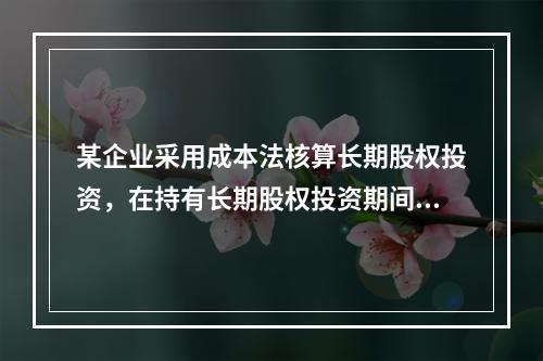 某企业采用成本法核算长期股权投资，在持有长期股权投资期间，被