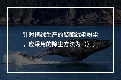 针对植绒生产的聚酯绒毛粉尘，应采用的除尘方法为（）。