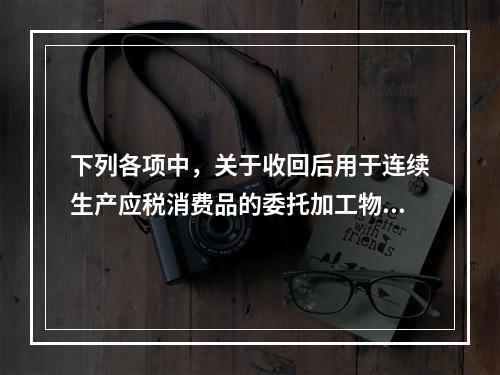 下列各项中，关于收回后用于连续生产应税消费品的委托加工物资