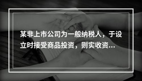 某非上市公司为一般纳税人，于设立时接受商品投资，则实收资本的