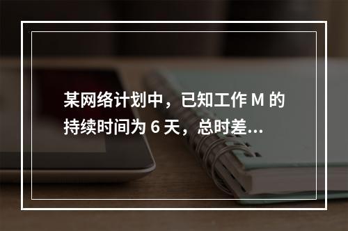 某网络计划中，已知工作 M 的持续时间为 6 天，总时差和自