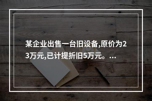 某企业出售一台旧设备,原价为23万元,已计提折旧5万元。出售