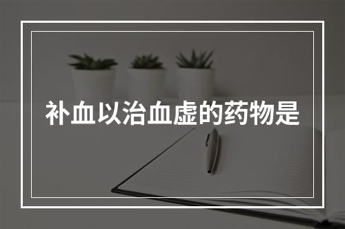 补血以治血虚的药物是