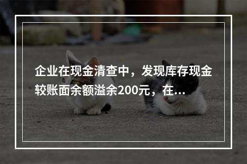 企业在现金清查中，发现库存现金较账面余额溢余200元，在未经