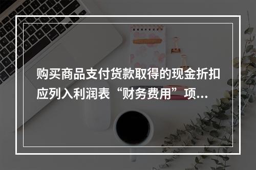 购买商品支付货款取得的现金折扣应列入利润表“财务费用”项目。