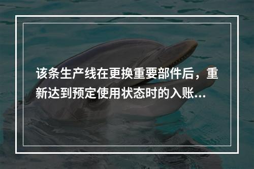 该条生产线在更换重要部件后，重新达到预定使用状态时的入账价值