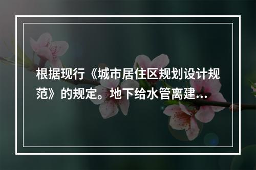 根据现行《城市居住区规划设计规范》的规定。地下给水管离建筑