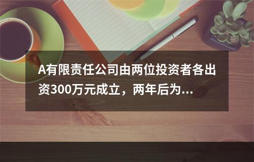 A有限责任公司由两位投资者各出资300万元成立，两年后为了扩