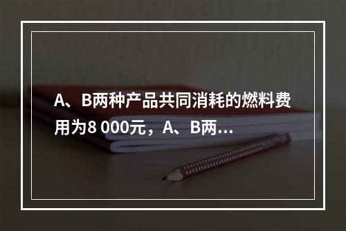 A、B两种产品共同消耗的燃料费用为8 000元，A、B两种产