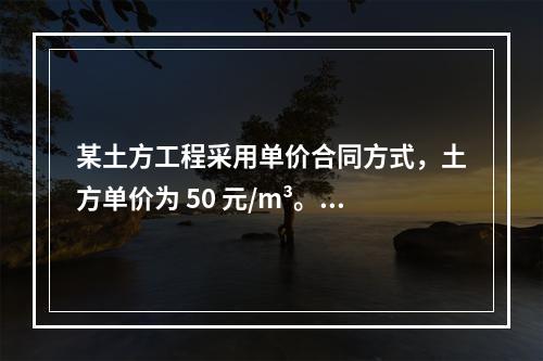 某土方工程采用单价合同方式，土方单价为 50 元/m³。清单