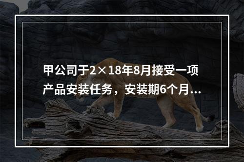 甲公司于2×18年8月接受一项产品安装任务，安装期6个月，合