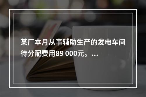 某厂本月从事辅助生产的发电车间待分配费用89 000元。本月