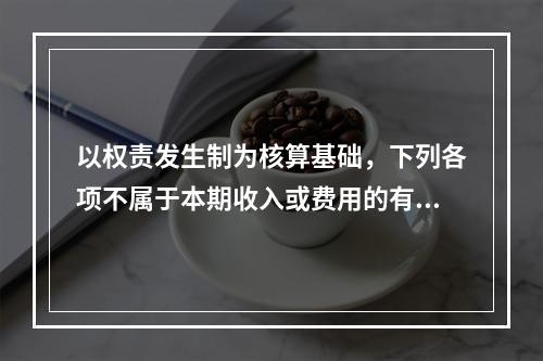 以权责发生制为核算基础，下列各项不属于本期收入或费用的有（