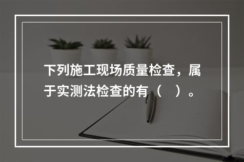 下列施工现场质量检查，属于实测法检查的有（　）。