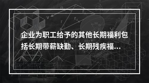 企业为职工给予的其他长期福利包括长期带薪缺勤、长期残疾福利、