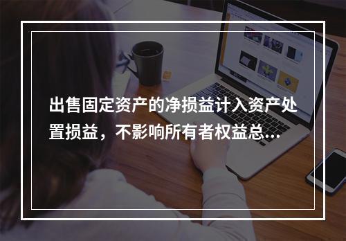 出售固定资产的净损益计入资产处置损益，不影响所有者权益总额的