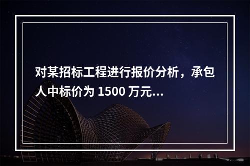 对某招标工程进行报价分析，承包人中标价为 1500 万元，招