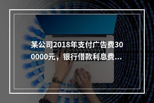 某公司2018年支付广告费300000元，银行借款利息费用2