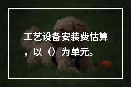 工艺设备安装费估算，以（）为单元。