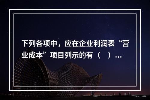 下列各项中，应在企业利润表“营业成本”项目列示的有（　）。