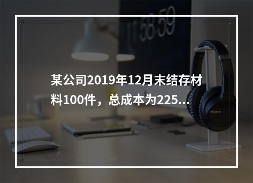 某公司2019年12月末结存材料100件，总成本为225万元