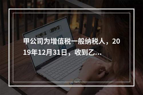 甲公司为增值税一般纳税人，2019年12月31日，收到乙公司